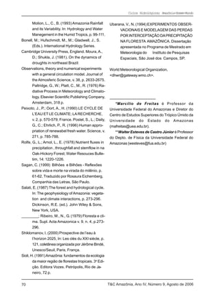Ciclos Hidrológicos; Amazônia-Homem-Mundo


        Molion, L., C., B. (1993) Amazonia Rainfall         Ubarana, V., N. (1994) EXPERIMENTOS OBSER-
        and its Variability. In: Hydrology and Water             VACIONAIS E MODELAGEM DAS PERDAS
        Manegement in the Humid Tropics, p. 99-111.              POR INTERCEPTAÇÃO DA PRECIPITAÇÃO
Bonell, M.; Hufschmidt, M., M.; Gladwell, J., S.                 NA FLORESTA AMAZÔNICA. Dissertação
        (Eds.). International Hydrology Series.                  apresentada no Programa de Mestrado em
Cambridge University Press, England. Moura, A.,                  Meteorologia do     InstItuto de Pesquisas
        D.; Shukla, J. (1981). On the dynamics of                Espaciais, São José dos Campos, SP.
        droughts in northeast Brazil:
Observations, theory and numerical experiments              World Meteorological Organization,
        with a general circulation model. Journal of        <dhwr@gateway.wmo.ch>.
        the Atmosferic Science, v. 38, p. 2633-2675.
        Paltridge, G., W.; Platt, C., M., R. (1976) Ra-
        diative Process in Meteorology and Climato-
        logy. Elsevier Scientific Publishing Company,
        Amsterdam, 318 p.                                      *Marcílio de Freitas é Professor da
Peixoto, J., P.; Oort, A., H. (1990) LE CYCLE DE            Universidade Federal do Amazonas e Diretor do
        L’EAU ET LE CLIMATE; LA RECHERCHE,                  Centro de Estudos Superiores do Trópico Úmido da
        v. 2, p. 570-579; France. Postel, S., L.; Daily,    Universidade do Estado do Amazonas
        G., C.; Ehrlich, P., R. (1996) Human appro-         (mafreitas@uea.edu.br).
        priation of renewabel fresh water. Science, v.         **Walter Esteves de Castro Júnior é Professor
        271, p. 785-788.                                    do Depto. de Física da Universidade Federal do
Rolfe, G., L.; Arnol, L., E. (1978) Nutrient fluxes in      Amazonas (westeves@fua.edu.br)
        precipitation , throughfall and stemflow in na
        Oak-Hickory Forest; Water Resouces Bulle-
        tim, 14: 1220-1226.
Sagan, C. (1999) Bilhões e Bilhões - Reflexões
        sobre vida e morte na virada do milênio, p.
        61-62. Traduzido por Rosaura Eichemberg,
        Companhia das Letras, São Paulo.
Salati, E. (1987) The forest and hydrological cycle.
        In: The geophysiology of Amazonia: vegeta-
        tion and climate interactions, p. 273-296.
        Dickinson, R.E. (ed.). John Wiley & Sons,
        New York, USA.
________; Ribeiro, M., N., G. (1979) Floresta e cli-
        ma. Supl. Acta Amazonica v. 9, n. 4, p.273-
        296.
Shiklomanov, I. (2000) Prospective de l’eau à
        l’horizon 2025, In: Les clés du XXI siècle, p.
        121, coletânea organizada por Jérôme Bindé,
        Unesco/Seuil, Paris, França.
Sioli, H. (1991) Amazônia: fundamentos da ecologia
        da maior região de florestas tropicais. 3a Edi-
        ção. Editora Vozes. Petrópolis, Rio de Ja-
        neiro, 72 p.


70                                                         T&C Amazônia, Ano IV, Número 9, Agosto de 2006
 