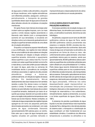 Ciclos Hidrológicos; Amazônia-Homem-Mundo


de água para a média e alta atmosfera, enquanto        imprescindível para o desencadeamento de vários
as forças mecânicas, entre regiões atmosféricas        processos atmosféricos em escala planetária.
com diferentes pressões, asseguram, continua e
periodicamente, o transporte de grandes
quantidades desse vapor de água para os locais de
altas latitudes através de complexas circulações       O CICLO HIDROLÓGICO PLANETÁRIO:
meridionais.                                           PROJEÇÕES NUMÉRICAS
    Em geral, fluxos mais intensos de energia solar        O processo periódico de circulação da água, em
incidem sobre as regiões tropicais, com o ar mais      diferentes fases, da atmosfera aos oceanos e aos
quente e úmido dessas regiões ascendendo e             solos, e à atmosfera novamente, denomina-se ciclo
liberando calor latente (com o correspondente          hidrológico.
aumento em sua densidade), e circulando em                 Anualmente, evaporam-se em torno de 380.000
direções norte e sul e descendo gradualmente em        quilômetros cúbicos de água da Terra, sendo
direção à superfície terrestre através de uma célula   320.000 quilômetros cúbicos provenientes dos
de circulação atmosférica.                             oceanos e o restante, 60.000, oriundos dos rios,
    Enquanto o ar tropical se aquece intensificando    lagos e das superfícies dos continentes. Após esta
a sua umidificação, nas regiões de maior latitude      massa de água ser armazenada na atmosfera, ela
têm-se uma incidência de raios solares em direções     precipita-se em forma de chuva ou neve, não
mais inclinadas em relação à direção vertical à        uniformemente sobre o globo terrestre. Uma maior
superfície terrestre, diminuindo o aquecimento         quantidade retorna para os oceanos, sendo que
dessa superfície o que a deixa mais fria. O ar em      aproximadamente, 96.000 quilômetros cúbicos caem
contato com estas superfícies também se torna frio     sobre as superfícies dos continentes suficientes para
e mais denso, e como ele contém poucas moléculas       cobrir o Brasil com uma profundidade de 11,3 metros.
de vapor de água, após dias ou semanas de              Parte dessa água escorre diretamente sobre as
imobilidade devido à prevalência de condições          superfícies sólidas para os rios e posteriormente,
climáticas associadas à vigência de alta pressão       em diferentes escalas temporais, são transportadas
atmosférica,        começa         a     mover-se,     até os oceanos. Outra parte, após absorver em torno
preferencialmente, em direção às regiões de baixas     de 540 calorias de energia solar por grama de água,
latitudes. Em desdobramento, têm-se                    evapora-se, retornando para a atmosfera. O restante
deslocamentos das duas massas de ar em sentidos        de água precipitada, infiltra-se nos solos
opostos; a polar, fria, densa e seca, e a tropical,    desempenhando papel imprescindível na
quente e úmida. À medida que a massa polar             manutenção dos processos físico-químico-
desloca-se para latitudes mais baixas ela se adere     biológicos vitais para a vida vegetal assim como na
à superfície terrestre, deslizando por baixo do ar     formação de reservatórios e rios subterrâneos,
quente que avança, fazendo com que este se eleve       retroalimentando, rápida ou lentamente, os cursos
para uma região onde predomina temperaturas mais       e as fontes superficiais de águas (Davis e Day,
baixas que as dos trópicos. Nestas condições, as       1961).
moléculas de água evaporadas das regiões tropicais         A presença de grandes quantidades de água
agregam-se em torno de pequenas partículas             líquida é uma das características mais importantes
denominadas aerossóis e se condensam, com cada         do planeta Terra, distinguindo-o dos demais planetas
grama de água condensada liberando                     do sistema solar; o transporte e a distribuição de
aproximadamente 500 calorias para o ar vizinho.        água constituem um fator fundamental em sua
Este calor que o vapor de água transporta para         estabilidade climática. A existência de diferentes
regiões situadas em grandes latitudes é                temperaturas e pressões na atmosfera e na



T&C Amazônia, Ano IV, Número 9, Agosto de 2006                                                          61
 