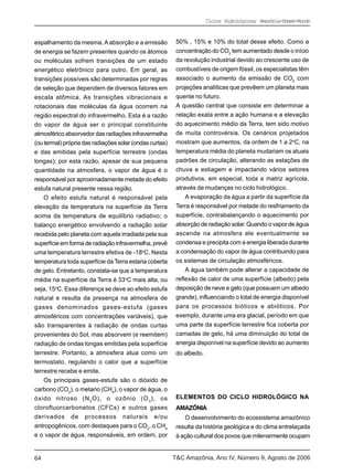 Ciclos Hidrológicos; Amazônia-Homem-Mundo



espalhamento da mesma. A absorção e a emissão             50% , 15% e 10% do total desse efeito. Como a
de energia se fazem presentes quando os átomos            concentração do CO2 tem aumentado desde o início
ou moléculas sofrem transições de um estado               da revolução industrial devido ao crescente uso de
energético eletrônico para outro. Em geral, as            combustíveis de origem fóssil, os especialistas têm
transições possíveis são determinadas por regras          associado o aumento da emissão de CO2 com
de seleção que dependem de diversos fatores em            projeções analíticas que prevêem um planeta mais
escala atômica. As transições vibracionais e              quente no futuro.
rotacionais das moléculas da água ocorrem na              A questão central que consiste em determinar a
região espectral do infravermelho. Esta é a razão         relação exata entre a ação humana e a elevação
do vapor de água ser o principal constituinte             do aquecimento médio da Terra, tem sido motivo
atmosférico absorvedor das radiações infravermelha        de muita controvérsia. Os cenários projetados
(ou termal) própria das radiações solar (ondas curtas)    mostram que aumentos, da ordem de 1 a 2oC, na
e das emitidas pela superfície terrestre (ondas           temperatura média do planeta mudariam os atuais
longas); por esta razão, apesar de sua pequena            padrões de circulação, alterando as estações de
quantidade na atmosfera, o vapor de água é o              chuva e estiagem e impactando vários setores
responsável por aproximadamente metade do efeito          produtivos, em especial, toda a matriz agrícola,
estufa natural presente nessa região.                     através de mudanças no ciclo hidrológico.
    O efeito estufa natural é responsável pela                A evaporação da água a partir da superfície da
elevação da temperatura na superfície da Terra            Terra é responsável por metade do resfriamento da
acima da temperatura de equilíbrio radiativo; o           superfície, contrabalançando o aquecimento por
balanço energético envolvendo a radiação solar            absorção de radiação solar. Quando o vapor de água
recebida pelo planeta com aquela irradiada pela sua       ascende na atmosfera ele eventualmente se
superfície em forma de radiação infravermelha, prevê      condensa e precipita com a energia liberada durante
uma temperatura terrestre efetiva de -18oC. Nesta         a condensação do vapor de água contribuindo para
temperatura toda superfície da Terra estaria coberta      os sistemas de circulação atmosféricos.
de gelo. Entretanto, constata-se que a temperatura            A água também pode alterar a capacidade de
média na superfície da Terra é 33oC mais alta, ou         reflexão de calor de uma superfície (albedo) pela
seja, 15oC. Essa diferença se deve ao efeito estufa       deposição de neve e gelo (que possuem um albedo
natural e resulta da presença na atmosfera de             grande), influenciando o total de energia disponível
gases denominados gases-estufa (gases                     para os processos bióticos e abióticos. Por
atmosféricos com concentrações variáveis), que            exemplo, durante uma era glacial, período em que
são transparentes à radiação de ondas curtas              uma parte da superfície terrestre fica coberta por
provenientes do Sol, mas absorvem (e reemitem)            camadas de gelo, há uma diminuição do total de
radiação de ondas longas emitidas pela superfície         energia disponível na superfície devido ao aumento
terrestre. Portanto, a atmosfera atua como um             do albedo.
termostato, regulando o calor que a superfície
terrestre recebe e emite.
    Os principais gases-estufa são o dióxido de
carbono (CO2), o metano (CH4), o vapor de água, o
óxido nitroso (N 2 O), o ozônio (O 3 ), os                ELEMENTOS DO CICLO HIDROLÓGICO NA
clorofluorcarbonetos (CFCs) e outros gases                AMAZÔNIA
derivados de processos naturais e/ou                         O desenvolvimento do ecossistema amazônico
antropogênicos, com destaques para o CO2, o CH4           resulta da história geológica e do clima entrelaçada
e o vapor de água, responsáveis, em ordem, por            à ação cultural dos povos que milenarmente ocupam


64                                                       T&C Amazônia, Ano IV, Número 9, Agosto de 2006
 