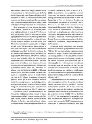 Ciclos Hidrológicos; Amazônia-Homem-Mundo


essa região. A Amazônia abriga o sistema fluvial             20 metros (Mertis et al., 1996, In: Filizola et al.,
mais extenso e de maior massa líquida da Terra,              2002). Experimentos mais recentes também
sendo coberta pela maior floresta pluvial tropical. É        comprovam que durante o período de águas altas,
delimitada ao norte e ao sul, respectivamente, pelos         as larguras médias deste Rio variam de 1 km em
maciços das Guianas e do Brasil Central; a oeste             Tabatinga a 7km em Almeirim (Pará) para
pela jovem Cordilheira dos Andes, e aberta a leste           profundidades que variam de 30 metros (Tefé –
onde é acessível a plena entrada dos ventos alísios.         Amazonas) até 100 metros em Itacoatiara
     O rio Amazonas, principal hidrovia da região,           (Amazonas) (Guyot et al., 1998, In: Filizola et al.,
drena mais de 7 milhões de km2 de terras e possui            2002). Filizola e colaboradores (2002) também
uma vazão anual média de cerca de 176 milhões de             registraram as amplitudes das cotas máximas e
litros por segundo (176.000m3/s), o que lhe confere          mínimas do Solimões-Amazonas, encontrando um
a posição de maior rio em volume de água da Terra,           valor de 12 metros em Terezinha (fronteira Peru-
superando o rio Congo na África (o segundo rio em            Brasil), 15 metros em Manacapuru (cerca de 94 km
volume de água) em cerca de quatro vezes, o rio              de Manaus) e finalmente 3 metros em Macapá (foz
Mississipi umas dez vezes, e as quedas de Niágara            do Amazonas).
em 28 vezes. Na época das águas baixas, o                        Os ventos alísios que trazem para a região
Amazonas conduz para o mar cerca de 100 milhões              amazônica o vapor de água proveniente do oceano
de litros por segundo (100.000m3/s); na época das            Atlântico têm barreiras naturais especialmente no
enchentes, mais de trezentos milhões de litros por           semicírculo andino, o que impõe a precipitação do
segundo (300.000m3/s) (Sioli, 1991). Como ilustração         vapor de água através de chuva ou de neve. Assim,
tem-se que a vazão média do rio Amazonas                     as características geomorfológicas e a existência
representa 176.000 caixas de água de 1.000 litros            de fatores regionais que contribuem para a
que seriam enchidas a cada segundo. Como o                   interceptação dos ventos quentes e úmidos da
consumo mundial anual de água em 1995 foi 3.000              circulação geral da atmosfera e da Zona de
quilômetros cúbicos, cerca de 1.370 litros por               Convergência Intertropical 6, resultaram numa
pessoa e por dia (Shiklomanov, 2000, p. 121), esta           tendência ecológica que explicam a existência de
mesma vazão do rio Amazonas é suficiente para                um clima quente e úmido na Amazônia possibilitando
suprir as necessidades básicas de abastecimento              o desenvolvimento de uma floresta equatorial (Salati
de mais de 6,6 bilhões de pessoas, número de                 e Ribeiro, 1979).
pessoas maior que a atual população mundial,                     A Região Amazônica é uma das regiões de mais
incluindo nessas projeções o gasto de água com a             altos índices pluviométricos do planeta, com totais
agricultura. Ou ainda, a vazão do rio Amazonas em            médios da ordem de 2200 mm/ano – 1mm/dia
1 segundo é suficiente para suprir o consumo diário          corresponde à queda de 1 litro de água por dia em
de uma cidade com cerca de 128.470 habitantes.               cada metro quadrado da região em questão. Isto
    Constata-se que as larguras médias do Rio                representa um volume total de água na forma líquida
Amazonas, medidas durante o período de águas                 de aproximadamente 12.000 trilhões de litros
baixas, passam de 2km, próximo à fronteira do Peru           (12x1012m3) que a bacia amazônica recebe a cada
com o Brasil, para mais de 4km, próximo à Óbidos             ano, resultando na maior bacia hidrográfica do
(Estado do Pará); e as profundidades médias                  mundo, que representa 16-20% da água doce na
correspondentes, variam progressivamente de 10 a             fase líquida na superfície do planeta. A água doce




6
    Zona de Convergência Intertropical é um mecanismo meteorológico responsável pela máxima precipitação sobre as áreas
     costeiras da Amazônia.



T&C Amazônia, Ano IV, Número 9, Agosto de 2006                                                                     65
 