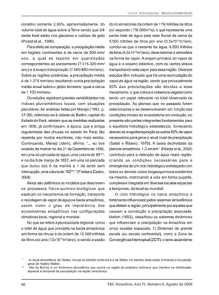 Ciclos Hidrológicos; Amazônia-Homem-Mundo


constitui somente 2,95%, aproximadamente, do                   do rio Amazonas da ordem de 176 milhões de litros
volume total de água sobre a Terra sendo que 3/4               por segundo (176.000m3/s), o que representa uma
deste total estão nos glaciares e calotas de gelo              perda total de água pela rede fluvial de cerca de
(Postel et al., 1996).                                         5.500 trilhões de litros por ano (5,5x1012m3/ano,
    Para efeito de comparação, a precipitação média            conclui-se que o restante da água, 6.500 trilhões
em regiões continentais é de cerca de 800 mm/                  de litros (6,5x1012m3/ano), deve retornar à atmosfera
ano, a qual se reparte em quantidades                          na forma de vapor. A origem primária do vapor de
correspondentes ao escoamento (? 315-320 mm/                   água é o oceano Atlântico, com os ventos alísios
ano) e à evapo-transpiração (? 485-480 mm/ano).                transportando este vapor para essa região. Diversos
Sobre as regiões oceânicas, a precipitação média               estudos têm indicado que há uma recirculação do
é de 1.270 mm/ano resultando numa precipitação                 vapor de água na região, sendo que provavelmente
média anual sobre o globo terrestre, igual a cerca             50% das precipitações são devidas a esse
de 1.100 mm/ano.                                               mecanismo, o que coloca a cobertura vegetal como
    Os estudos registram grandes variabilidades nos            tendo um papel relevante no total observado de
índices pluviométricos locais, com situações                   precipitação. As plantas que no passado foram
peculiares. As análises feitas por Marajó (1992, p.            selecionadas e se desenvolveram em função das
37-38), referindo-se à cidade de Belém, capital do             condições iniciais do ecossistema em evolução, no
Estado do Pará, relatam que as medidas realizadas              presente são partes integrantes fundamentais para
em 1856, já confirmavam, à época, que a antiga                 o equilíbrio hidrológico estabelecido, fornecendo
regularidade das chuvas no estado do Pará, tão                 através da evapotranspiração os outros 50% de vapor
repetida por muitos escritores, não mais existia.              necessários para gerar o atual nível de precipitação
Continuando, Marajó (idem), afirma: “... eu tive               (Salati e Ribeiro, 1979). A baixa declividade da
ocasião de marcar no dia 21 de Dezembro de 1856,               planície amazônica, 1-2 cm.km-1 (Filizola et al., 2002)
em uma só pancada de água, uma coluna de 66mm;                 contribuiu para a retenção de água nesta região,
e no dia 6 de março de 1857, em uma só pancada                 criando as condições necessárias para a
que durou das 6 da manhã á 1 da tarde sem                      emergência de um ciclo hidrológico entrelaçado com
interrupção, uma coluna de 102mm.” (Freitas e Castro,          todos os demais ciclos biogeoquímicos existentes
2004)                                                          na mesma, matriciando a vida em forma pujante,
    Ainda são polêmicos os modelos que descrevem               complexa e integrada em diversas escalas espaciais
os processos físico-químico-biológicos que                     e temporais, do local ao mundial.
explicam os mecanismos de formação, transporte                     O ciclo hidrológico na bacia amazônica é
e reciclagem de vapor de água na bacia amazônica,              fortemente influenciado pelos sistemas atmosféricos
assim como o grau de importância dos                           que afetam a região, principalmente por aqueles que
ecossistemas amazônicos nas configurações                      causam a convecção e precipitação associada.
climáticas local, regional e mundial.                          Molion (1993), classificou os sistemas dinâmicos
    No que se refere à pluviosidade regional, como             que influenciam a precipitação na Amazônia em
o total de água que precipita na bacia amazônica               cinco escalas espaciais: 1) Sistemas de grande
em forma de chuva é da ordem de 12.000 trilhões                escala (ou escala continental), como a Zona de
de litros por ano (12x1012m3/ano), e sendo a vazão             Convergência Intertropical (ZCIT), o ramo ascendente




7
     A célula atmosférica de Hadley circula no sentido norte-sul e a de Walke rno sentido leste-oeste formando a circulação
     geral de Hadley-Walker.
8
      Alta da Bolívia é um fenômeno atmosférico que ocorre na região do antiplano boliviano que interfere na distribuição
     espacial e temporal da precipitação na região amazônica.



66                                                            T&C Amazônia, Ano IV, Número 9, Agosto de 2006
 