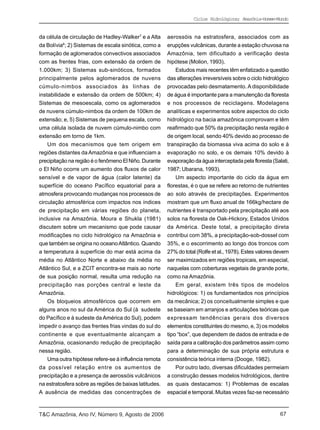 Ciclos Hidrológicos; Amazônia-Homem-Mundo


da célula de circulação de Hadley-Walker7 e a Alta      aerossóis na estratosfera, associados com as
da Bolívia8; 2) Sistemas de escala sinótica, como a     erupções vulcânicas, durante a estação chuvosa na
formação de aglomerados convectivos associados          Amazônia, tem dificultado a verificação desta
com as frentes frias, com extensão da ordem de          hipótese (Molion, 1993).
1.000km; 3) Sistemas sub-sinóticos, formados                Estudos mais recentes têm enfatizado a questão
principalmente pelos aglomerados de nuvens              das alterações irreversíveis sobre o ciclo hidrológico
cúmulo-nimbos associados às linhas de                   provocadas pelo desmatamento. A disponibilidade
instabilidade e extensão da ordem de 500km; 4)          de água é importante para a manutenção da floresta
Sistemas de mesoescala, como os aglomerados             e nos processos de reciclagens. Modelagens
de nuvens cúmulo-nimbos da ordem de 100km de            analíticas e experimentos sobre aspectos do ciclo
extensão; e, 5) Sistemas de pequena escala, como        hidrológico na bacia amazônica comprovam e têm
uma célula isolada de nuvem cúmulo-nimbo com            reafirmado que 50% da precipitação nesta região é
extensão em torno de 1km.                               de origem local, sendo 40% devido ao processo de
    Um dos mecanismos que tem origem em                 transpiração da biomassa viva acima do solo e à
regiões distantes da Amazônia e que influenciam a       evaporação no solo, e os demais 10% devido à
precipitação na região é o fenômeno El Niño. Durante    evaporação da água interceptada pela floresta (Salati,
o El Niño ocorre um aumento dos fluxos de calor         1987; Ubarana, 1993).
sensível e de vapor de água (calor latente) da              Um aspecto importante do ciclo da água em
superfície do oceano Pacífico equatorial para a         florestas, é o que se refere ao retorno de nutrientes
atmosfera provocando mudanças nos processos de          ao solo através de precipitações. Experimentos
circulação atmosférica com impactos nos índices         mostram que um fluxo anual de 166kg/hectare de
de precipitação em várias regiões do planeta,           nutrientes é transportado pela precipitação até aos
inclusive na Amazônia. Moura e Shukla (1981)            solos na floresta de Oak-Hickory, Estados Unidos
discutem sobre um mecanismo que pode causar             da América. Deste total, a precipitação direta
modificações no ciclo hidrológico na Amazônia e         contribui com 38%, a precipitação-sob-dossel com
que também se origina no oceano Atlântico. Quando       35%, e o escorrimento ao longo dos troncos com
a temperatura à superfície do mar está acima da         27% do total (Rolfe et al., 1978). Estes valores devem
média no Atlântico Norte e abaixo da média no           ser maximizados em regiões tropicais, em especial,
Atlântico Sul, e a ZCIT encontra-se mais ao norte       naquelas com coberturas vegetais de grande porte,
de sua posição normal, resulta uma redução na           como na Amazônia.
precipitação nas porções central e leste da                 Em geral, existem três tipos de modelos
Amazônia.                                               hidrológicos: 1) os fundamentados nos princípios
    Os bloqueios atmosféricos que ocorrem em            da mecânica; 2) os conceitualmente simples e que
alguns anos no sul da América do Sul (à sudeste         se baseiam em arranjos e articulações teóricas que
do Pacífico e à sudeste da América do Sul), podem       expressam tendências gerais dos diversos
impedir o avanço das frentes frias vindas do sul do     elementos constituintes do mesmo, e, 3) os modelos
continente e que eventualmente alcançam a               tipo “box”, que dependem de dados de entrada e de
Amazônia, ocasionando redução de precipitação           saída para a calibração dos parâmetros assim como
nessa região.                                           para a determinação de sua própria estrutura e
    Uma outra hipótese refere-se à influência remota    consistência teórica interna (Dooge, 1982).
da possível relação entre os aumentos de                    Por outro lado, diversas dificuldades permeiam
precipitação e a presença de aerossóis vulcânicos       a construção desses modelos hidrológicos, dentre
na estratosfera sobre as regiões de baixas latitudes.   as quais destacamos: 1) Problemas de escalas
A ausência de medidas das concentrações de              espacial e temporal. Muitas vezes faz-se necessário



T&C Amazônia, Ano IV, Número 9, Agosto de 2006                                                            67
 