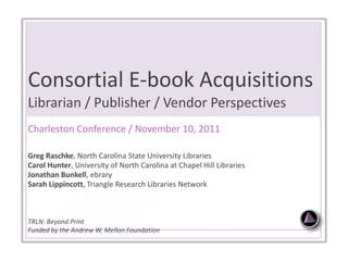 Consortial E-book Acquisitions  Librarian / Publisher / Vendor Perspectives  Charleston Conference / November 10, 2011 Greg Raschke , North Carolina State University Libraries Carol Hunter , University of North Carolina at Chapel Hill Libraries Jonathan Bunkell , ebrary Sarah Lippincott ,   Triangle Research Libraries Network TRLN: Beyond Print Funded by the Andrew W. Mellon Foundation 