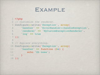 Example
 1   <?php
 2   // Customize the renderer.
 3   Configure::write('Exception', array(
 4       'handler' => 'ErrorHandler::handleException',
 5       'renderer' => 'MyCustomExceptionRenderer',
 6       'log' => true
 7   ));
 8
 9   // Replace everything.
10   Configure::write('Exception', array(
11       'handler' => function ($e) {
12           echo 'Oh noes';
13       }
14   ));
 