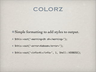 COLORZ

Simple formatting to add styles to output.
$this->out(‘<warning>Uh oh</warning>’);


$this->out(‘<error>Kaboom</error>’);


$this->out(‘<info>Hi</info>’, 1, Shell::VERBOSE);
 