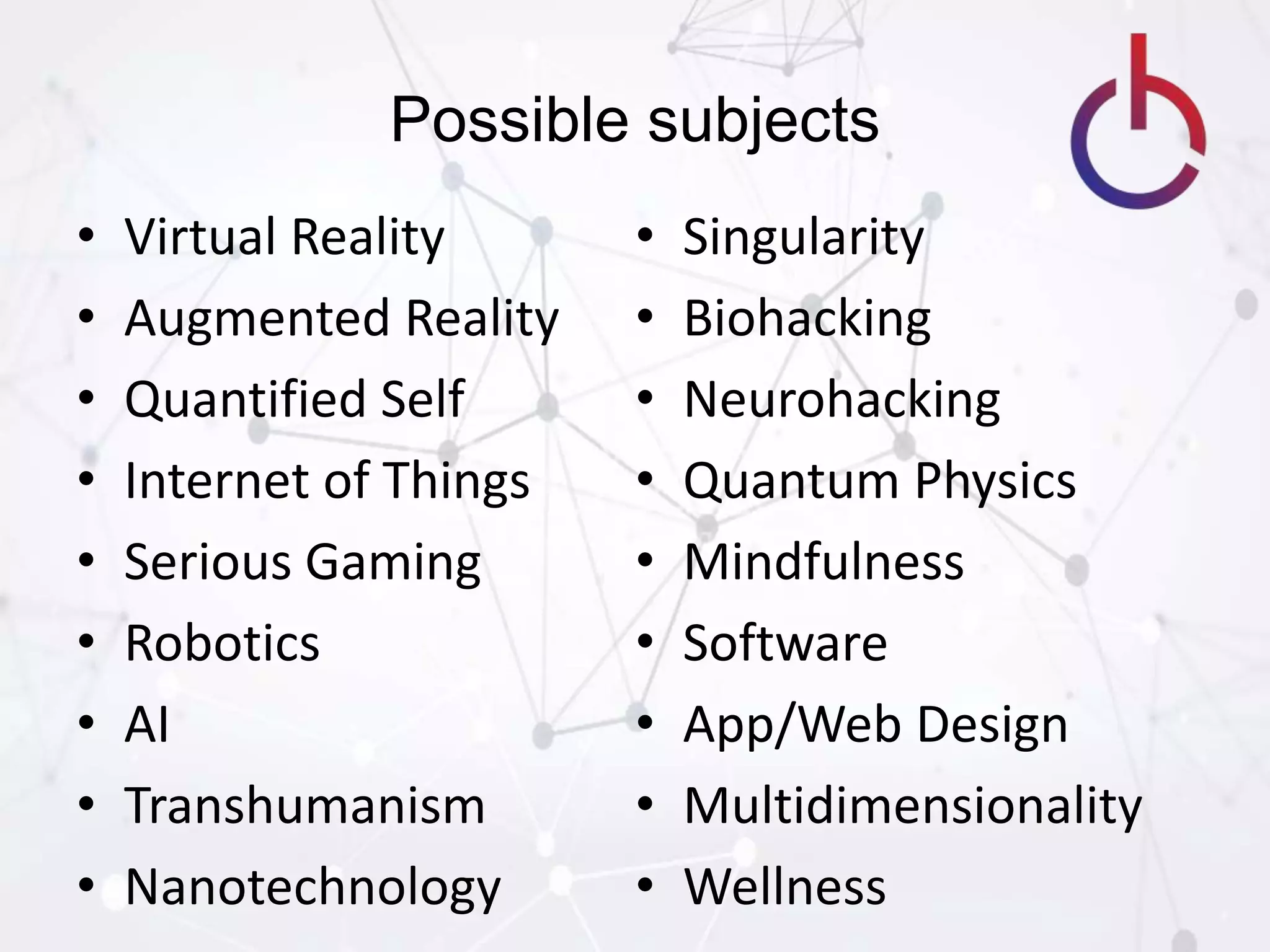 Possible subjects
• Virtual Reality
• Augmented Reality
• Quantified Self
• Internet of Things
• Serious Gaming
• Robotics
• AI
• Transhumanism
• Nanotechnology
• Singularity
• Biohacking
• Neurohacking
• Quantum Physics
• Mindfulness
• Software
• App/Web Design
• Multidimensionality
• Wellness
 