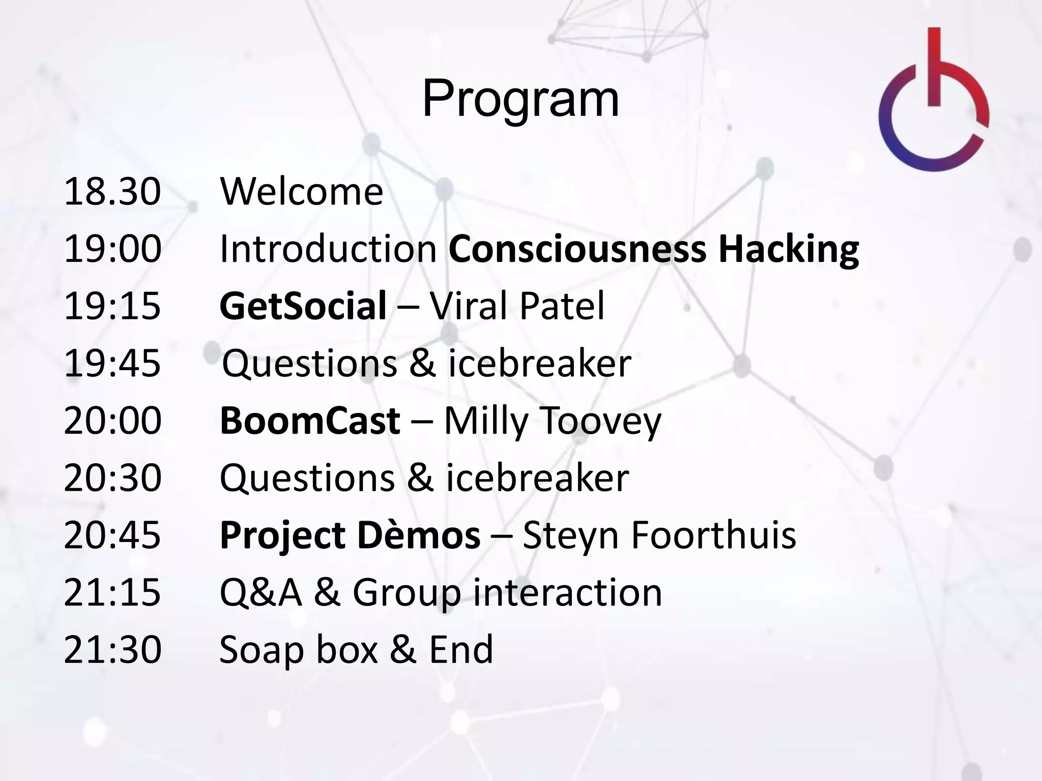 Program
18.30 Welcome
19:00 Introduction Consciousness Hacking
19:15 GetSocial – Viral Patel
19:45 Questions & icebreaker
20:00 BoomCast – Milly Toovey
20:30 Questions & icebreaker
20:45 Project Dèmos – Steyn Foorthuis
21:15 Q&A & Group interaction
21:30 Soap box & End
 