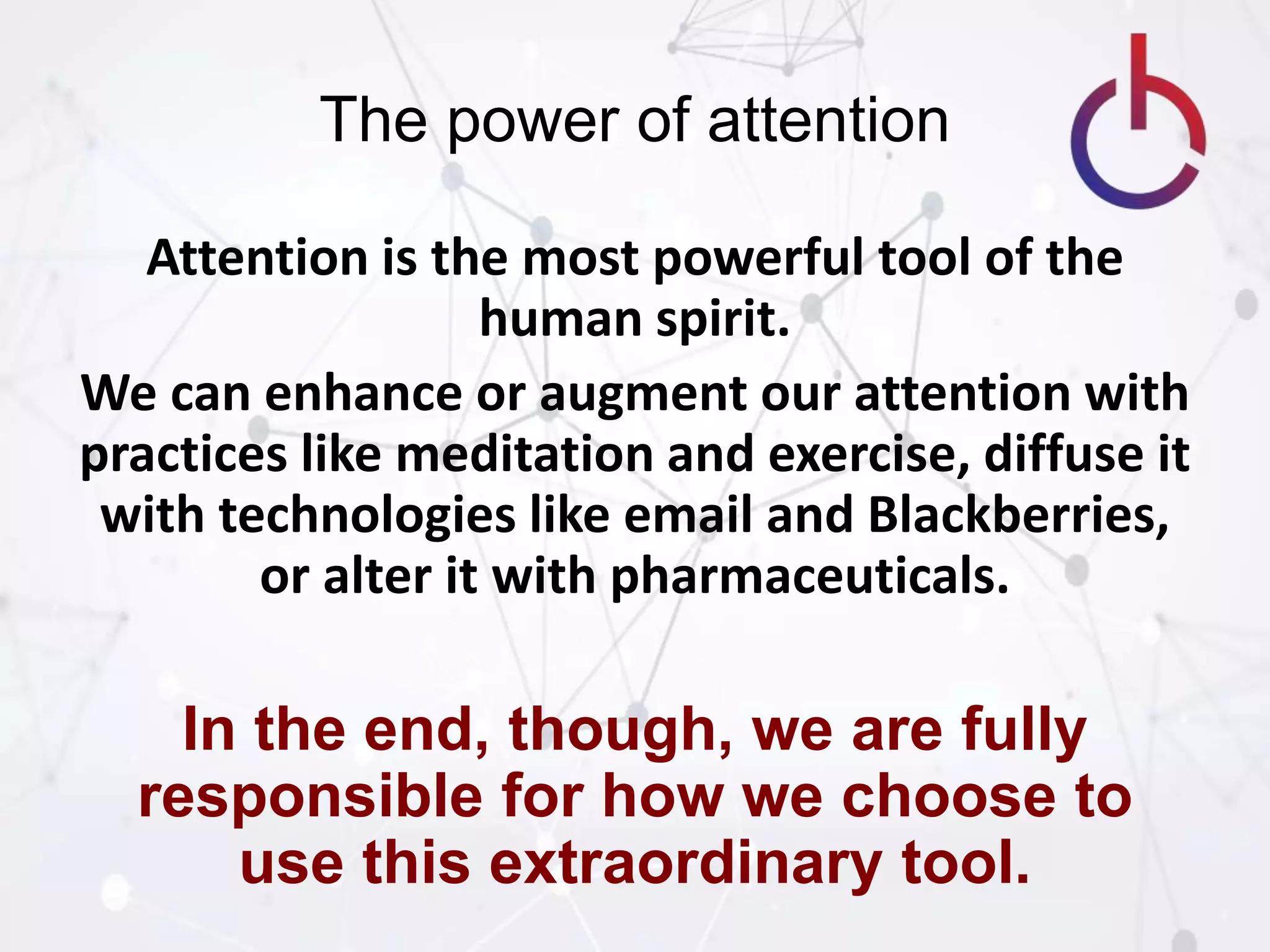 The power of attention
Attention is the most powerful tool of the
human spirit.
We can enhance or augment our attention with
practices like meditation and exercise, diffuse it
with technologies like email and Blackberries,
or alter it with pharmaceuticals.
In the end, though, we are fully
responsible for how we choose to
use this extraordinary tool.
 