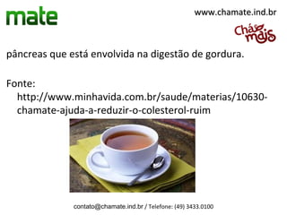 pâncreas que está envolvida na digestão de gordura.
Fonte:
http://www.minhavida.com.br/saude/materias/10630-
chamate-ajuda-a-reduzir-o-colesterol-ruim
contato@chamate.ind.br / Telefone: (49) 3433.0100
www.chamate.ind.brwww.chamate.ind.br
 