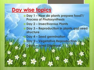 Day wise topics
 Day 1 – How do plants prepare food?/
Process of Photosynthesis
 Day 2 – Insectivorous Plants
 Day 3 – Reproduction in plants and seed
structure
 Day 4 – Seed germination
 Day 5 – Vegetative Reproduction
 Day 6 – Seed Dispersal
 