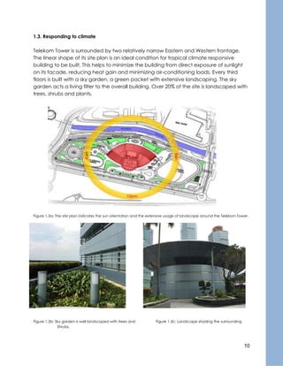 10
1.3. Responding to climate
Telekom Tower is surrounded by two relatively narrow Eastern and Western frontage.
The linear shape of its site plan is an ideal condition for tropical climate responsive
building to be built. This helps to minimize the building from direct exposure of sunlight
on its facade, reducing heat gain and minimizing air-conditioning loads. Every third
floors is built with a sky garden, a green pocket with extensive landscaping. The sky
garden acts a living filter to the overall building. Over 20% of the site is landscaped with
trees, shrubs and plants.
Figure 1.3a: The site plan indicates the sun orientation and the extensive usage of landscape around the Telekom Tower.
Figure 1.3b: Sky garden is well landscaped with trees and Figure 1.3c: Landscape shading the surrounding.
Shrubs.
 
