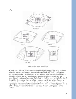 12
i. Plan
Figure 2.1b: Floor plans of Telekom Tower
At the early stage, the plan of Telekom Tower was developed from an elliptical shape
with a central core and gardens on either side. (McGillick, 2007, p. 87) The final floor
plans are designed in a way that the main component of the building, the offices and
the landscape element, sky gardens are connected through a central core. The
central core is made up of a series of lifts that connect all the floors vertically. The size of
floor plates decreases as the level of floor increases, providing a variety of planning
options, varying from the functions and level of privacy required, while maintaining a
high degree of pleasant and flexible space. The large open air terraced gardens act as
a filter of heat, intense light and noise to provide a pleasant working space for the
workers.
 