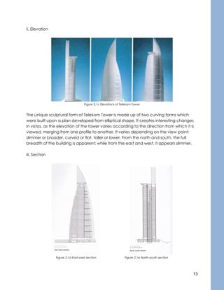 13
ii. Elevation
Figure 2.1c Elevations of Telekom Tower
The unique sculptural form of Telekom Tower is made up of two curving forms which
were built upon a plan developed from elliptical shape. It creates interesting changes
in vistas, as the elevation of the tower varies according to the direction from which it is
viewed, merging from one profile to another. It varies depending on the view point:
slimmer or broader, curved or flat, taller or lower. From the north and south, the full
breadth of the building is apparent; while from the east and west, it appears slimmer.
iii. Section
Figure 2.1d East-west section Figure 2.1e North-south section
 