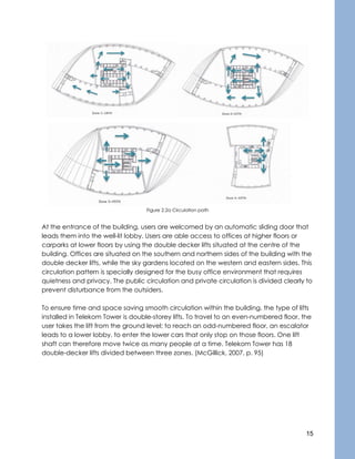15
Figure 2.2a Circulation path
At the entrance of the building, users are welcomed by an automatic sliding door that
leads them into the well-lit lobby. Users are able access to offices at higher floors or
carparks at lower floors by using the double decker lifts situated at the centre of the
building. Offices are situated on the southern and northern sides of the building with the
double decker lifts, while the sky gardens located on the western and eastern sides. This
circulation pattern is specially designed for the busy office environment that requires
quietness and privacy. The public circulation and private circulation is divided clearly to
prevent disturbance from the outsiders.
To ensure time and space saving smooth circulation within the building, the type of lifts
installed in Telekom Tower is double-storey lifts. To travel to an even-numbered floor, the
user takes the lift from the ground level; to reach an odd-numbered floor, an escalator
leads to a lower lobby, to enter the lower cars that only stop on those floors. One lift
shaft can therefore move twice as many people at a time. Telekom Tower has 18
double-decker lifts divided between three zones. (McGillick, 2007, p. 95)
 