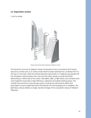 17
2.3. Organization analysis
i. Unit to whole
Figure 2.3a Axonometric drawing of Telekom Tower
The dynamic structure of Telekom Tower composed of two curve blocks that torsion
around a central core. A 21-storey steel antenna tower extends the curvilinear form to
the top on one side, while the shorter elevation terminates in a helipad. Sky gardens fill
the triangular voids between the core and the office wings on every third floor,
alternating on either side of the tower. (McGillick, 2007, p. 88) These units combine and
work together to provide a high-efficiency, pleasant and ideal working space. The
metallic blue aluminium-clad facade system covering the office blocks allows the
skyscraper to have a light blue finish that blends into the background. In addition, the
light blue surface delivers a single, decisive image of the corporate values of Telekom
Malaysia.
 