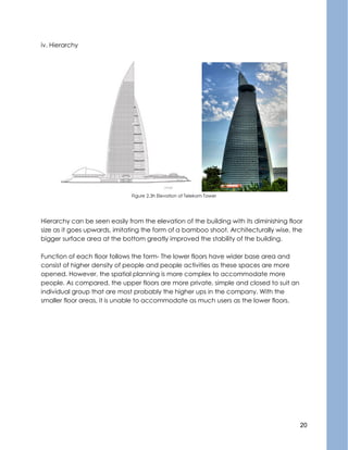 20
iv. Hierarchy
Figure 2.3h Elevation of Telekom Tower
Hierarchy can be seen easily from the elevation of the building with its diminishing floor
size as it goes upwards, imitating the form of a bamboo shoot. Architecturally wise, the
bigger surface area at the bottom greatly improved the stability of the building.
Function of each floor follows the form- The lower floors have wider base area and
consist of higher density of people and people activities as these spaces are more
opened. However, the spatial planning is more complex to accommodate more
people. As compared, the upper floors are more private, simple and closed to suit an
individual group that are most probably the higher ups in the company. With the
smaller floor areas, it is unable to accommodate as much users as the lower floors.
 