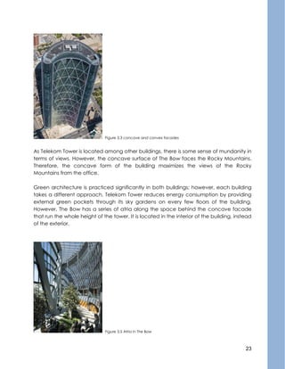 23
Figure 3.3 concave and convex facades
As Telekom Tower is located among other buildings, there is some sense of mundanity in
terms of views. However, the concave surface of The Bow faces the Rocky Mountains.
Therefore, the concave form of the building maximizes the views of the Rocky
Mountains from the office.
Green architecture is practiced significantly in both buildings; however, each building
takes a different approach. Telekom Tower reduces energy consumption by providing
external green pockets through its sky gardens on every few floors of the building.
However, The Bow has a series of atria along the space behind the concave facade
that run the whole height of the tower. It is located in the interior of the building, instead
of the exterior.
Figure 3.5 Atria in The Bow
 