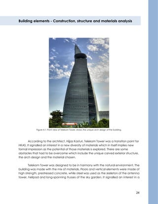 24
Building elements - Construction, structure and materials analysis
Figure 4.1: Front view of Telekom Tower, shows the unique arch design of the building.
According to the architect, Hijjas Kasturi, Telekom Tower was a transition point for
HKAS, It signalled an interest in a new diversity of materials which in itself implies new
formal impression as the potential of those materials is explored. There are some
obstacles that had to be overcome which include the unique carved exterior structure,
the arch design and the material chosen.
Telekom Tower was designed to be in harmony with the natural environment. The
building was made with the mix of materials. Floors and vertical elements were made of
high strength, prestressed concrete, while steel was used as the skeleton of the antenna
tower, helipad and long-spanning trusses of the sky garden. It signalled an interest in a
 