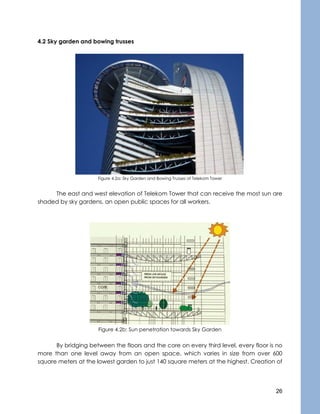 26
4.2 Sky garden and bowing trusses
Figure 4.2a: Sky Garden and Bowing Trusses of Telekom Tower
The east and west elevation of Telekom Tower that can receive the most sun are
shaded by sky gardens, an open public spaces for all workers.
Figure 4.2b: Sun penetration towards Sky Garden
By bridging between the floors and the core on every third level, every floor is no
more than one level away from an open space, which varies in size from over 600
square meters at the lowest garden to just 140 square meters at the highest. Creation of
 