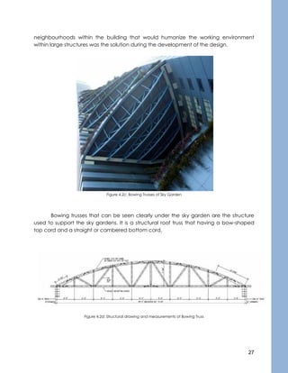 27
neighbourhoods within the building that would humanize the working environment
within large structures was the solution during the development of the design.
Figure 4.2c: Bowing Trusses of Sky Garden
Bowing trusses that can be seen clearly under the sky garden are the structure
used to support the sky gardens. It is a structural roof truss that having a bow-shaped
top cord and a straight or cambered bottom cord.
Figure 4.2d: Structural drawing and measurements of Bowing Truss
 