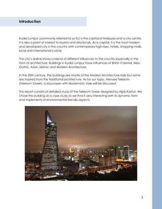 3
Introduction
Kuala Lumpur (commonly referred to as KL) is the capital of Malaysia and a city centre.
It is also a point of interest to tourists and also locals. As a capital, it is the most modern
and developed city in the country with contemporary high-rises, hotels, shopping malls,
local and international cuisine.
The city’s skyline shows a blend of different influences to the country especially in the
form of architecture. Buildings in Kuala Lumpur have influences of British Colonial, Neo-
Gothic, Asian, Islamic and Modern Architecture.
In the 20th century, the buildings are mostly of the Modern Architecture style but some
are inspired from the traditional architecture. As for our topic, Menara Telekom
(Telekom Tower), a skyscraper with Modernistic style will be discussed.
This report consists of detailed study of the Telekom Tower designed by Hijjas Kasturi. We
chose this building as a case study as we find it very interesting with its dynamic form
and implements of environmental friendly aspects.
 