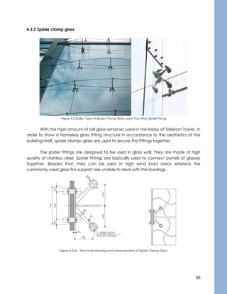 30
4.3.2 Spider clamp glass
Figure 4.3.2a&b: Type of Spider Clamp Glass used- Four Way Spider Fixing
With the high amount of tall glass windows used in the lobby of Telekom Tower, in
order to show a frameless glass fitting structure in accordance to the aesthetics of the
building itself, spider clamps glass are used to secure the fittings together.
The spider fittings are designed to be used in glass wall. They are made of high
quality of stainless steel. Spider fittings are basically used to connect panels of glasses
together. Besides that, they can be used in high wind load areas whereas the
commonly used glass fins support are unable to deal with the loadings.
Figure 4.3.2c : Structural drawing and measurements of Spider Clamp Glass
 