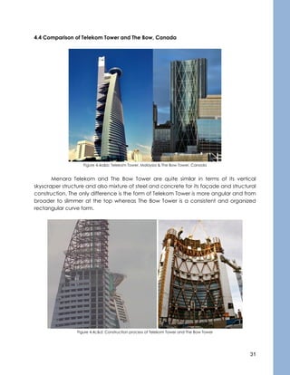 31
4.4 Comparison of Telekom Tower and The Bow, Canada
Figure 4.4a&b: Telekom Tower, Malaysia & The Bow Tower, Canada
Menara Telekom and The Bow Tower are quite similar in terms of its vertical
skyscraper structure and also mixture of steel and concrete for its façade and structural
construction. The only difference is the form of Telekom Tower is more angular and from
broader to slimmer at the top whereas The Bow Tower is a consistent and organized
rectangular curve form.
Figure 4.4c&d: Construction process of Telekom Tower and The Bow Tower
 