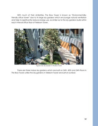 32
With much of their similarities, The Bow Tower is known as “Environmentally-
friendly office tower” due to its large sky gardens which encourage natural ventilation
and help to significantly reduce energy use, as similar as to the sky gardens build within
each interval office floor of Telekom Tower.
Figure 4.4e: Sky Garden in The Bow Tower
There are three indoor sky gardens which are built on 24th, 42th and 54th floors in
The Bow Tower unlike the sky gardens in Telekom Tower are built at outdoor.
 