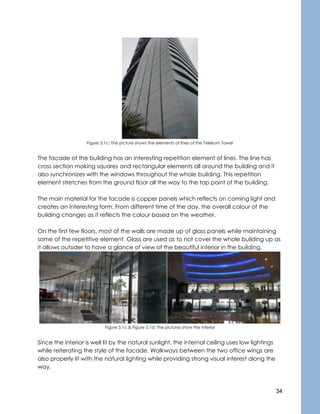 34
Figure 5.1c: The picture shows the elements of lines of the Telekom Tower
The facade of the building has an interesting repetition element of lines. The line has
cross section making squares and rectangular elements all around the building and it
also synchronizes with the windows throughout the whole building. This repetition
element stretches from the ground floor all the way to the top point of the building.
The main material for the facade is copper panels which reflects on coming light and
creates an interesting form. From different time of the day, the overall colour of the
building changes as it reflects the colour based on the weather.
On the first few floors, most of the walls are made up of glass panels while maintaining
some of the repetitive element. Glass are used as to not cover the whole building up as
it allows outsider to have a glance of view of the beautiful interior in the building.
Figure 5.1c & Figure 5.1d: The pictures show the interior
Since the interior is well lit by the natural sunlight, the internal ceiling uses low lightings
while reiterating the style of the facade. Walkways between the two office wings are
also properly lit with the natural lighting while providing strong visual interest along the
way.
 