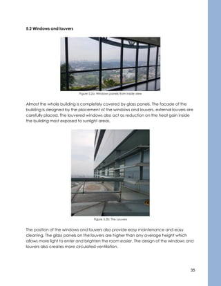 35
5.2 Windows and louvers
Figure 5.2a: Windows panels from inside view
Almost the whole building is completely covered by glass panels. The facade of the
building is designed by the placement of the windows and louvers, external louvers are
carefully placed. The louvered windows also act as reduction on the heat gain inside
the building most exposed to sunlight areas.
Figure 5.2b: The Louvers
The position of the windows and louvers also provide easy maintenance and easy
cleaning. The glass panels on the louvers are higher than any average height which
allows more light to enter and brighten the room easier. The design of the windows and
louvers also creates more circulated ventilation.
 