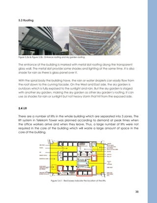 36
5.3 Roofing
Figure 5.3a & Figure 5.3b : Entrance roofing and sky garden roofing
The entrance of the building is marked with metal slat roofing along the transparent
glass wall. The metal slat provide some shades and lighting at the same time. It is also
shade for rain as there is glass panel over it.
With the spiral body the building have, the rain or water droplets can easily flow from
the roof down to the curving facade. On the West and East side, the sky garden is
outdoors which is fully exposed to the sunlight and rain. But the sky garden is staged
with another sky garden, making the sky garden as other sky garden’s roofing. It can
use as shades for rain or sunlight but not heavy storm that hit from the exposed side.
5.4 Lift
There are a number of lifts in the whole building which are separated into 3 zones. The
lift system in Telekom Tower was planned according to demand at peak times when
the office workers arrive and when they leave. Thus, a large number of lifts were not
required in the core of the building which will waste a large amount of space in the
core of the building.
Figure 5.4.1 : Red boxes indicate the location of the lifts.
 