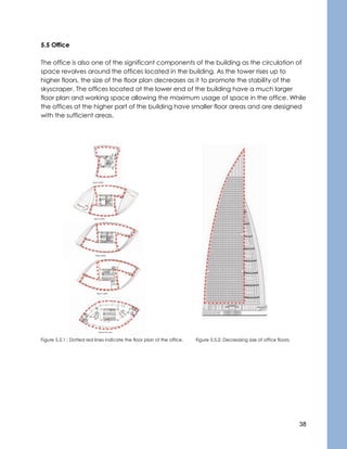 38
5.5 Office
The office is also one of the significant components of the building as the circulation of
space revolves around the offices located in the building. As the tower rises up to
higher floors, the size of the floor plan decreases as it to promote the stability of the
skyscraper. The offices located at the lower end of the building have a much larger
floor plan and working space allowing the maximum usage of space in the office. While
the offices at the higher part of the building have smaller floor areas and are designed
with the sufficient areas.
Figure 5.5.1 : Dotted red lines indicate the floor plan of the office. Figure 5.5.2: Decreasing size of office floors.
 