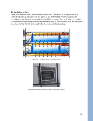 39
5.6 Ventilation system
Telekom Tower has a proper ventilation system that creates a healthy environment
within the building. Fresh air from sky gardens are channelled into the localised air
conditioning unit through underfloor air conditioning system. Foul air is then channelled
out of the building through louvers at external facade of the building. Thus, the air cycle
is environmental friendly and healthy for the workers in the building.
Figure 5.6.1 : Ventilation system of Telekom Tower.
Figure 5.6.2: Louvers at external facade to channel out foul air.
 