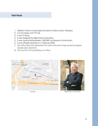 4
Fast Facts
1. Telekom Tower is a skyscraper located in Kuala Lumpur, Malaysia.
2. It is 310 meters (1017 ft) tall.
3. It has 77 floors.
4. It was designed by Hijjas Kasturi Associates.
5. It was constructed between 1998-2001 by Deawoo Construction.
6. It was officially opened on 11 February 2003.
7. The office floors are separated into north and south wings served by express
double-deck elevators.
8. The function of the building is an office.
Location Hijjas Kasturi, the architect
 