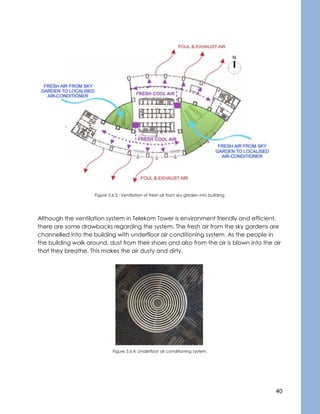 40
Figure 5.6.3 : Ventilation of fresh air from sky garden into building.
Although the ventilation system in Telekom Tower is environment friendly and efficient,
there are some drawbacks regarding the system. The fresh air from the sky gardens are
channelled into the building with underfloor air conditioning system. As the people in
the building walk around, dust from their shoes and also from the air is blown into the air
that they breathe. This makes the air dusty and dirty.
Figure 5.6.4: Underfloor air conditioning system.
 