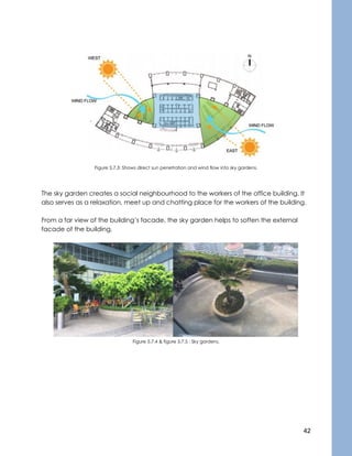 42
Figure 5.7.3: Shows direct sun penetration and wind flow into sky gardens.
The sky garden creates a social neighbourhood to the workers of the office building. It
also serves as a relaxation, meet up and chatting place for the workers of the building.
From a far view of the building’s facade, the sky garden helps to soften the external
facade of the building.
Figure 5.7.4 & figure 5.7.5 : Sky gardens.
 
