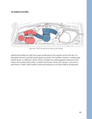 43
5.8 Additional facilities
Figure 5.8a : Shows the area of the tower and the facilities
Additional facilities for staff have been positioned at the western end of the site, it is
arranged around a private landscaped courtyard. The facilities include a multipurpose
hall for sports, a childcare centre, which includes four well-equipped classrooms and
indoor and outdoor play areas, a health and fitness centre with squash courts and a
gymnasium. There is also hawker centre providing low-cost food stalls for employees.
 