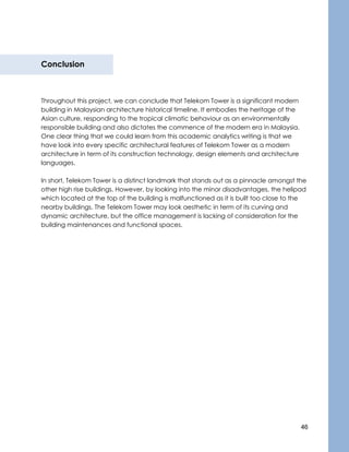 46
Conclusion
Throughout this project, we can conclude that Telekom Tower is a significant modern
building in Malaysian architecture historical timeline. It embodies the heritage of the
Asian culture, responding to the tropical climatic behaviour as an environmentally
responsible building and also dictates the commence of the modern era in Malaysia.
One clear thing that we could learn from this academic analytics writing is that we
have look into every specific architectural features of Telekom Tower as a modern
architecture in term of its construction technology, design elements and architecture
languages.
In short, Telekom Tower is a distinct landmark that stands out as a pinnacle amongst the
other high rise buildings. However, by looking into the minor disadvantages, the helipad
which located at the top of the building is malfunctioned as it is built too close to the
nearby buildings. The Telekom Tower may look aesthetic in term of its curving and
dynamic architecture, but the office management is lacking of consideration for the
building maintenances and functional spaces.
 