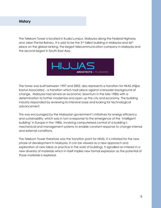 5
History
The Telekom Tower is located in Kuala Lumpur, Malaysia along the Federal Highway
and Jalan Pantai Baharu. It is said to be the 3rd tallest building in Malaysia and 66th
place on the global ranking, the largest telecommunication company in Malaysia and
the second largest in South-East Asia.
The tower was built between 1997 and 2002, also represents a transition for HKAS (Hijjas
Kasturi Associates) - a transition which took place against a broader background of
change. Malaysia had served an economic downturn in the late 1980s with a
determination to further modernise and open up the city and economy. The building
industry responded by reviewing its intensive base and looking for technological
advancement.
This was encouraged by the Malaysian government’s initiatives for energy efficiency
and sustainability, which was in turn a response to the emergence of the ‘intelligent
building’ in Europe in the 1980s, involving computerised control of a building’s
mechanical and management systems to enable constant response to change internal
and external conditions.
The Telekom Tower therefore was the transition point for HKAS. It is initiated for the new
phase of development in Malaysia. It can be viewed as a new approach and
exploration of new ideas or practice in the work of buildings. It signalled an interest in a
new diversity of materials which in itself implies new formal expression as the potential of
those materials is explored.
 