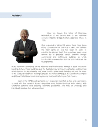 6
Architect
Hijjas bin Kasturi, the father of Malaysian
architecture of the second half of the twentieth
century established Hijjas Kasturi Associates (HKAS) in
1977.
Over a period of almost 30 years, there have been
many constants in the practice of HKAS. But perhaps
the most significant one has been its ability to
consistently reinvent itself. This is perhaps even more
difficult for a practice which primarily designs
commercial and institutional buildings for which
functionality; conservatism and the bottom line are the
usual priorities.
HKAS, however is distinctive for the freshness and inventiveness it brings to each successive
building. In turn, these buildings give the Kuala Lumpur skyline, in particular, a distinctness
which it would frankly otherwise lack, were it not for some iconic buildings such as the tower
of the Malaysia Parliament Building Complex, the National Mosque, the Dayabumi Complex
and Cesar Pelli’s idiosyncratic and somewhat overbearing Petronas Twin Towers.
Each of the HKAS buildings has its own character. Each tells a story and each seems
to deal with the materials in an imaginative way, testing structural limits, playing with
functional potential and exploring aesthetic possibilities. And they all unfailingly and
individually address their urban context.
 