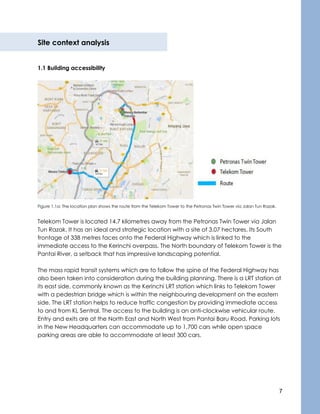 7
Site context analysis
1.1 Building accessibility
Figure 1.1a: The location plan shows the route from the Telekom Tower to the Petronas Twin Tower via Jalan Tun Razak.
Telekom Tower is located 14.7 kilometres away from the Petronas Twin Tower via Jalan
Tun Razak. It has an ideal and strategic location with a site of 3.07 hectares. Its South
frontage of 338 metres faces onto the Federal Highway which is linked to the
immediate access to the Kerinchi overpass. The North boundary of Telekom Tower is the
Pantai River, a setback that has impressive landscaping potential.
The mass rapid transit systems which are to follow the spine of the Federal Highway has
also been taken into consideration during the building planning. There is a LRT station at
its east side, commonly known as the Kerinchi LRT station which links to Telekom Tower
with a pedestrian bridge which is within the neighbouring development on the eastern
side. The LRT station helps to reduce traffic congestion by providing immediate access
to and from KL Sentral. The access to the building is an anti-clockwise vehicular route.
Entry and exits are at the North East and North West from Pantai Baru Road. Parking lots
in the New Headquarters can accommodate up to 1,700 cars while open space
parking areas are able to accommodate at least 300 cars.
 