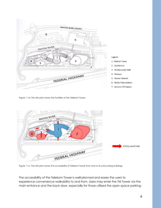 8
Figure 1.1b: The site plan shows the facilities of the Telekom Tower.
Figure 1.1c: The site plan shows the accessibility of Telekom Tower from and to its surrounding buildings.
The accessibility of the Telekom Tower is well-planned and eases the users to
experience convenience walkability to and from. Users may enter the TM Tower via the
main entrance and the back door, especially for those utilised the open space parking.
 
