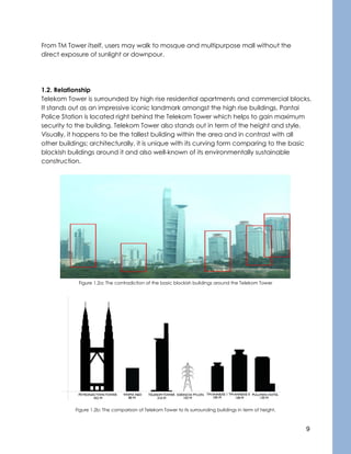 9
From TM Tower itself, users may walk to mosque and multipurpose mall without the
direct exposure of sunlight or downpour.
1.2. Relationship
Telekom Tower is surrounded by high rise residential apartments and commercial blocks.
It stands out as an impressive iconic landmark amongst the high rise buildings. Pantai
Police Station is located right behind the Telekom Tower which helps to gain maximum
security to the building. Telekom Tower also stands out in term of the height and style.
Visually, it happens to be the tallest building within the area and in contrast with all
other buildings; architecturally, it is unique with its curving form comparing to the basic
blockish buildings around it and also well-known of its environmentally sustainable
construction.
Figure 1.2a: The contradiction of the basic blockish buildings around the Telekom Tower
Figure 1.2b: The comparison of Telekom Tower to its surrounding buildings in term of height.
 