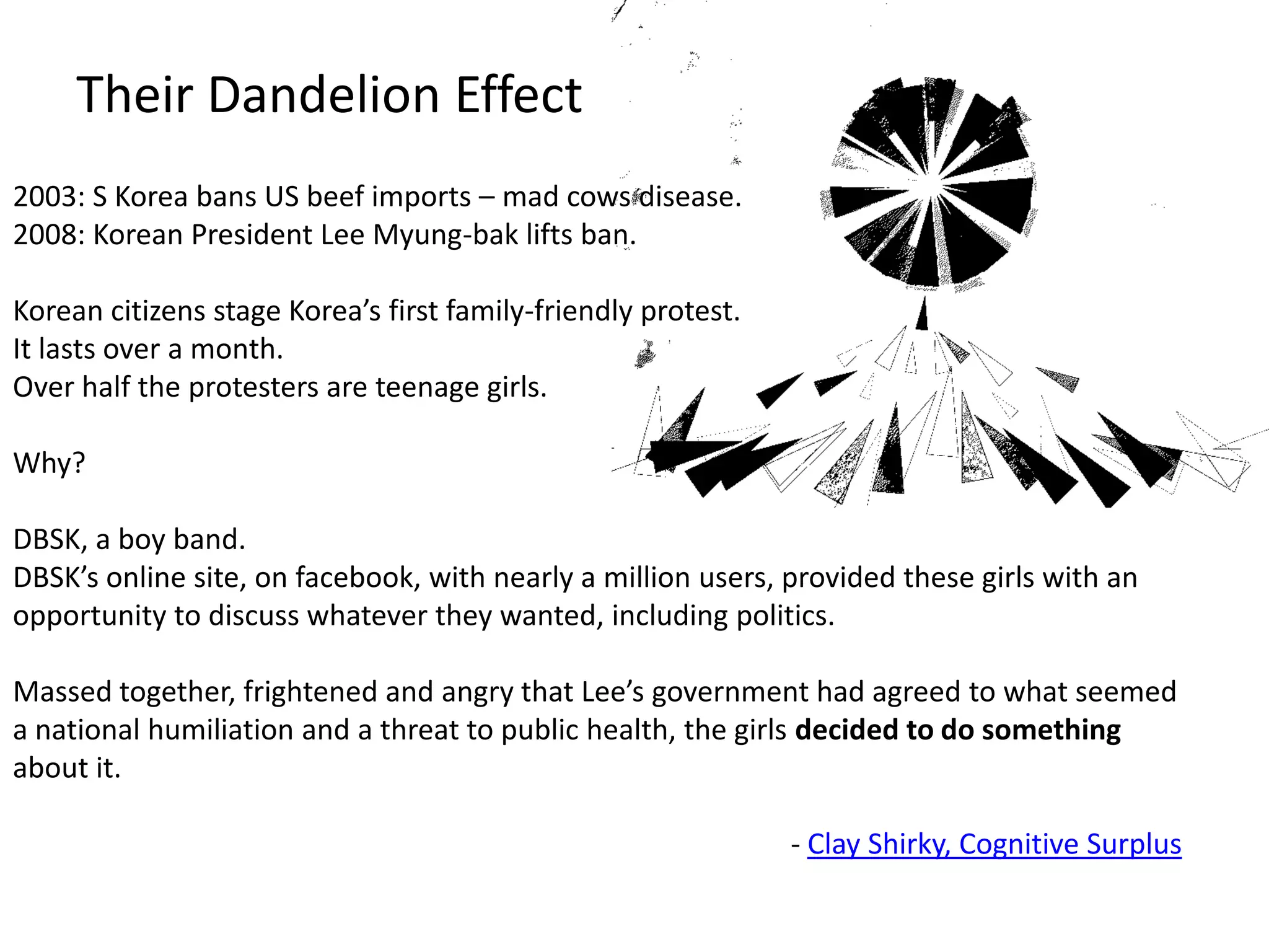 Their Dandelion Effect2003: S Korea bans US beef imports – mad cows disease.2008: Korean President Lee Myung-bak lifts ban.Korean citizens stage Korea’s first family-friendly protest. It lasts over a month.Over half the protesters are teenage girls.Why? DBSK, a boy band. DBSK’s online site, on facebook, with nearly a million users, provided these girls with an opportunity to discuss whatever they wanted, including politics. Massed together, frightened and angry that Lee’s government had agreed to what seemed a national humiliation and a threat to public health, the girls decided to do something about it.- Clay Shirky, Cognitive Surplus