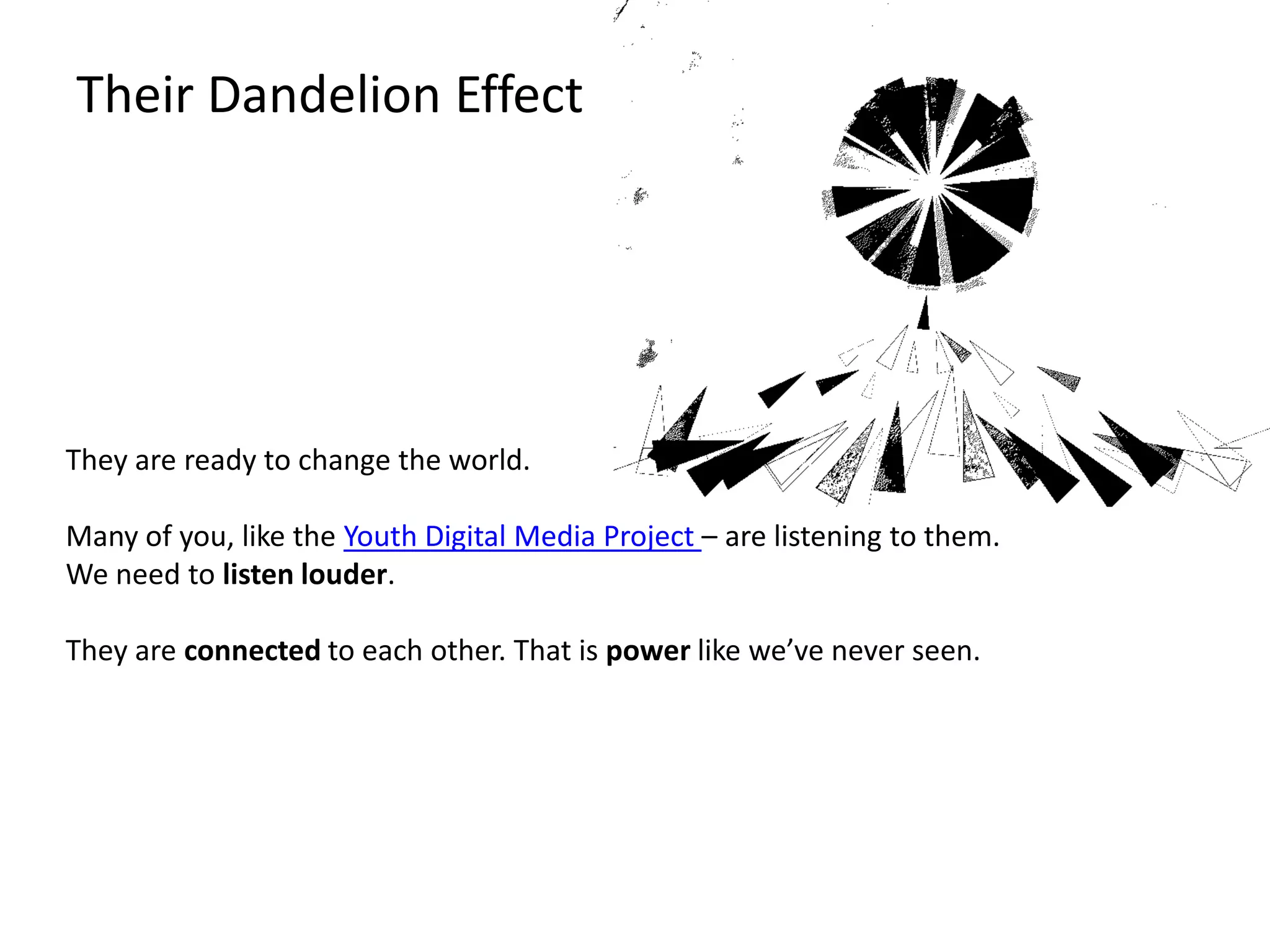 Their Dandelion EffectThey are ready to change the world.Many of you, like the Youth Digital Media Project – are listening to them.We need to listen louder.They are connected to each other. That is power like we’ve never seen.