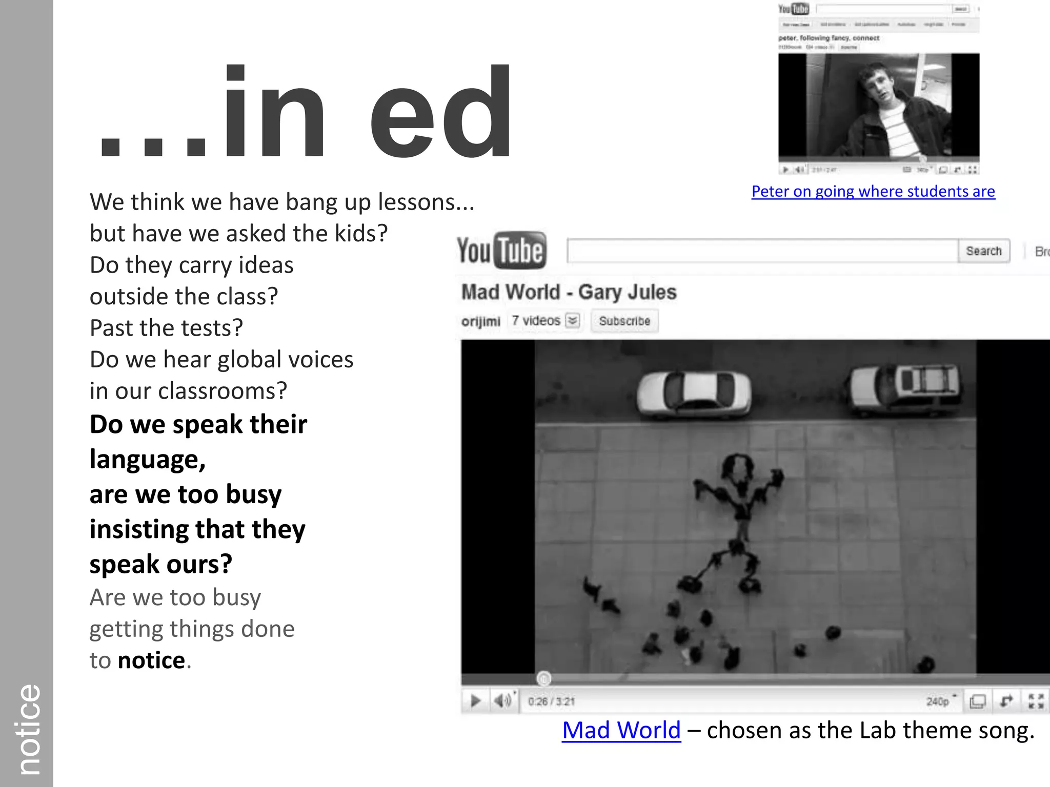 …in edWe think we have bang up lessons... but have we asked the kids? Do they carry ideas outside the class? Past the tests? Do we hear global voices in our classrooms? Do we speak their language, are we too busy insisting that they speak ours? Are we too busy getting things done to notice. Peter on going where students arenoticeMad World – chosen as the Lab theme song.