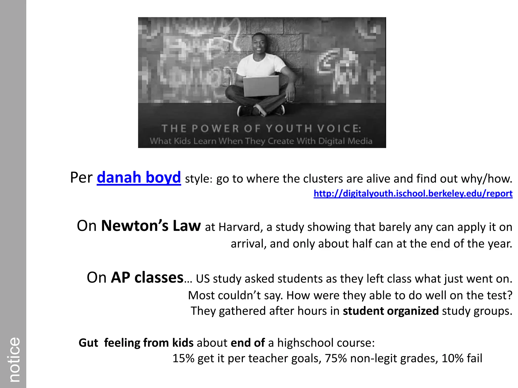Per danah boydstyle:go to where the clusters are alive and find out why/how.        http://digitalyouth.ischool.berkeley.edu/reportOn Newton’s Law at Harvard, a study showing that barely any can apply it on arrival, and only about half can at the end of the year.On AP classes… US study asked students as they left class what just went on. Most couldn’t say. How were they able to do well on the test? They gathered after hours in student organized study groups.         noticeGut  feeling from kids about end of a highschool course:15% get it per teacher goals, 75% non-legit grades, 10% fail