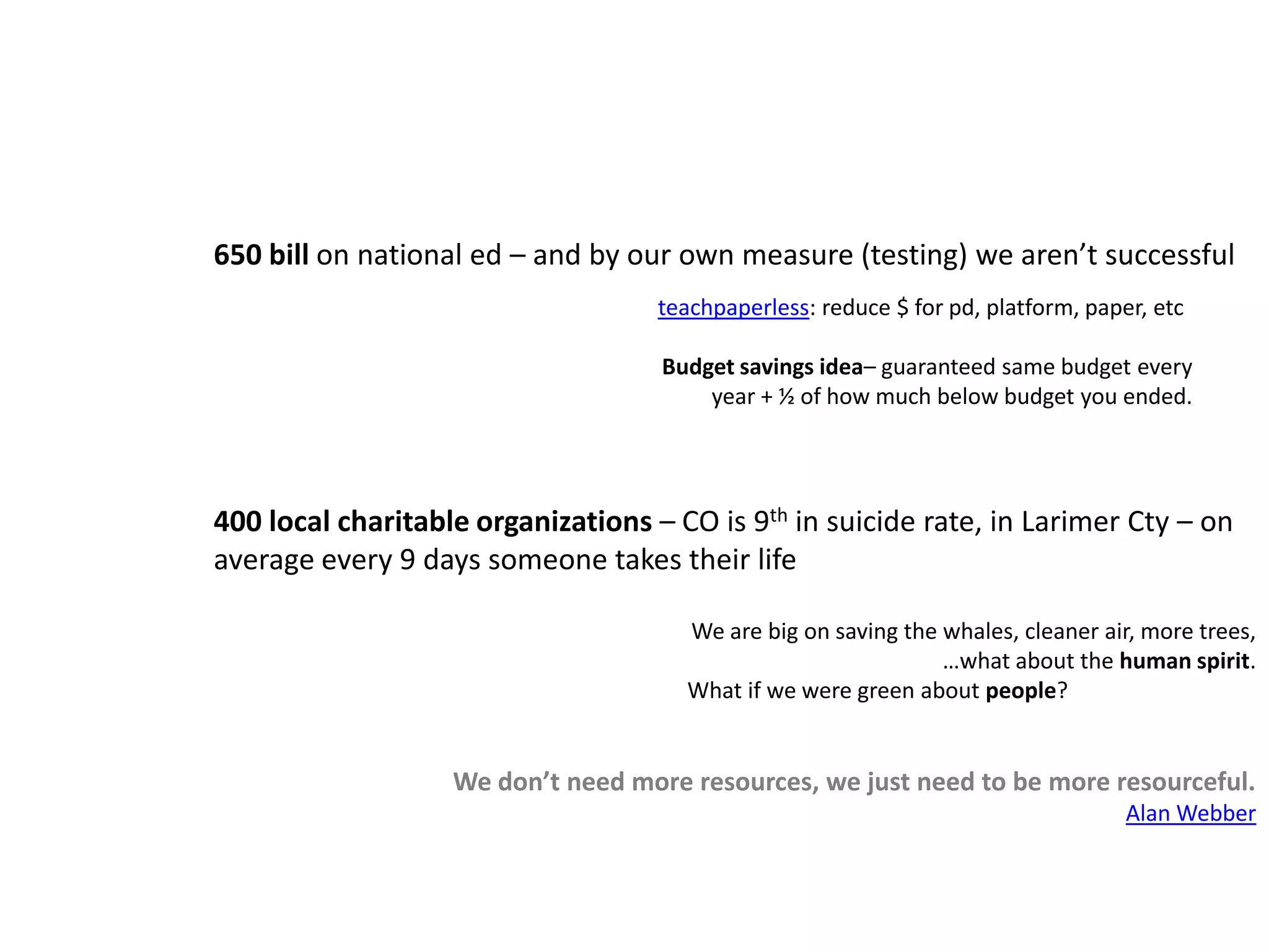 650 bill on national ed – and by our own measure (testing) we aren’t successful400 local charitable organizations – CO is 9th in suicide rate, in Larimer Cty – on average every 9 days someone takes their lifeWe are big on saving the whales, cleaner air, more trees, …what about the human spirit.                                                                                       What if we were green about people?We don’t need more resources, we just need to be more resourceful.Alan Webberteachpaperless: reduce $ for pd, platform, paper, etcBudget savings idea– guaranteed same budget every year + ½ of how much below budget you ended.