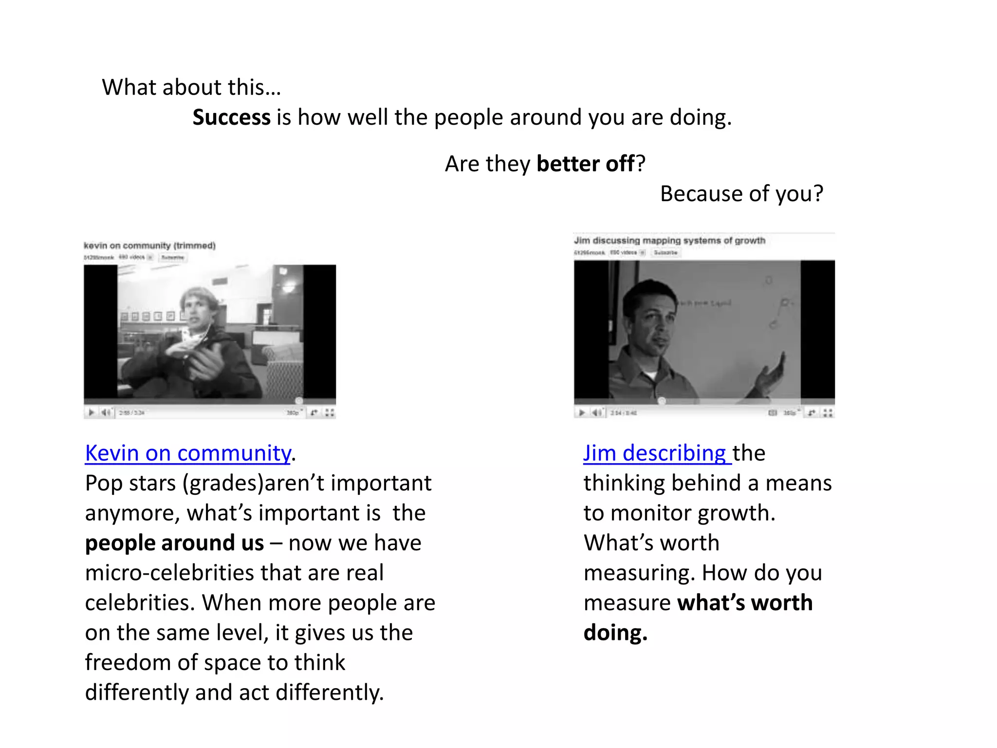 What about this… Success is how well the people around you are doing.                             Are they better off?Because of you?Kevin on community.Pop stars (grades)aren’t important anymore, what’s important is  the people around us – now we have micro-celebrities that are real celebrities. When more people are on the same level, it gives us the freedom of space to think differently and act differently.Jim describing the thinking behind a means to monitor growth. What’s worth measuring. How do you measure what’s worth doing.