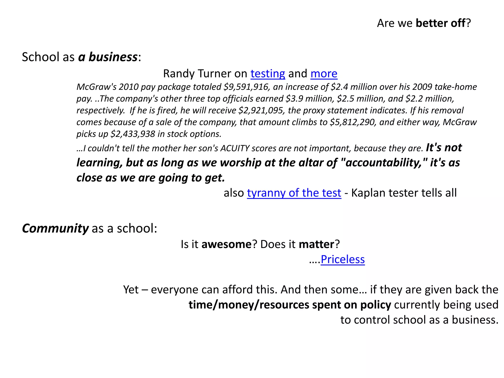 Are we better off?School as a business:Community as a school:Is it awesome? Does it matter?                                                       ….Priceless                 Yet – everyone can afford this. And then some… if they are given back the time/money/resources spent on policy currently being used to control school as a business.                              Randy Turner on testing and moreMcGraw's 2010 pay package totaled $9,591,916, an increase of $2.4 million over his 2009 take-home pay. ..The company's other three top officials earned $3.9 million, $2.5 million, and $2.2 million, respectively.  If he is fired, he will receive $2,921,095, the proxy statement indicates. If his removal comes because of a sale of the company, that amount climbs to $5,812,290, and either way, McGraw picks up $2,433,938 in stock options.…I couldn't tell the mother her son's ACUITY scores are not important, because they are. It's not learning, but as long as we worship at the altar of "accountability," it's as close as we are going to get.                                                   also tyranny of the test - Kaplan tester tells all